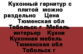 Кухонный гарнитур с плитой (можно раздельно) › Цена ­ 70 000 - Тюменская обл., Тобольск г. Мебель, интерьер » Кухни. Кухонная мебель   . Тюменская обл.,Тобольск г.